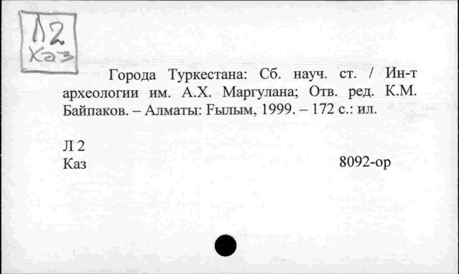 ﻿Города Туркестана: Сб. науч. ст. / Ин-т археологии им. А.Х. Маргулана; Отв. ред. К.М.
Байпаков. - Алматы: Былым, 1999. - 172 с.: ил.
Л2
Каз
8092-ор